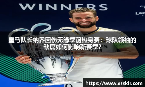 皇马队长纳乔因伤无缘季前热身赛：球队领袖的缺席如何影响新赛季？