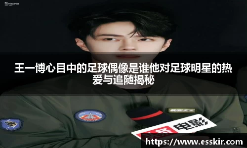 王一博心目中的足球偶像是谁他对足球明星的热爱与追随揭秘