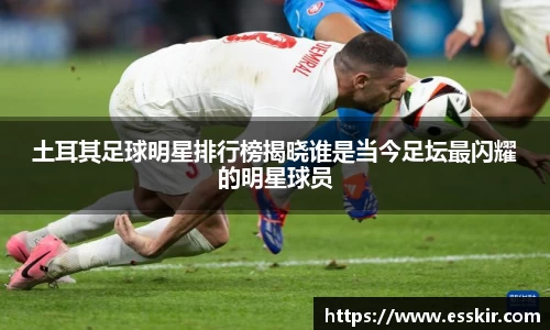 土耳其足球明星排行榜揭晓谁是当今足坛最闪耀的明星球员